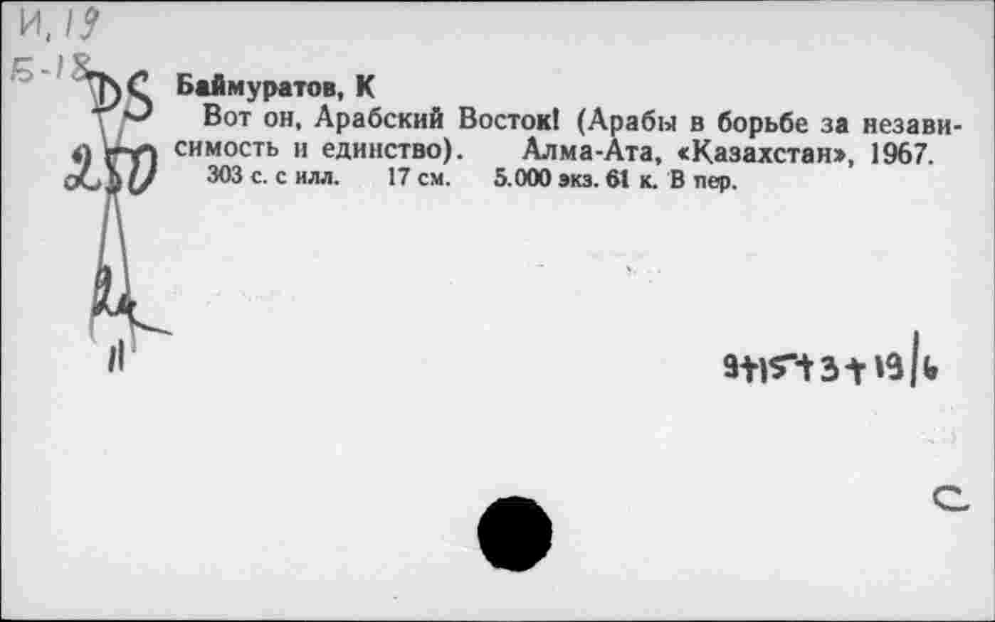 ﻿Баймуратов, К
Вот он, Арабский Восток! (Арабы в борьбе за независимость и единство). Алма-Ата, <Казахстан>, 1967.
303 с. с илл. 17 см. 5.000 экз. 61 к. В пер.